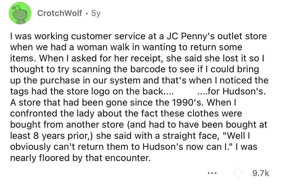 CrotchWolf 5y I was working customer service at a JC Penny's outlet store when we had a woman walk in wanting to return some items. When I asked for her receipt, she said she lost it so I thought to try scanning the barcode to see if I could bring up the purchase in our system and that's when I noticed the tags had the store logo on the back.... ....for Hudson's. A store that had been gone since the 1990's. When I confronted the lady about the fact these clothes were bought from another store (and had to have 