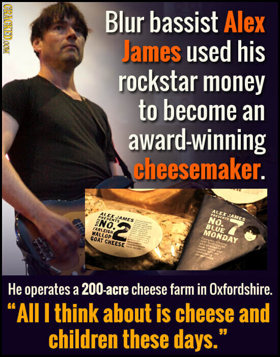 GRACKED.COM Blur bassist Alex James used his rockstar money to become an award-winning cheesemaker. ALEX JAMES PRESENTS NO. 7 BLUE MONDAY Complex - - - ALEX JAMES - - - Product adidas AN i PRESENTS 2 - - and streets - E - - NO. I - H - - - I - - service - and - 2012 1 FARLEIGH - i I WALLOP GOAT CHEESE Dem - - Не operates a 200-acre cheese farm in Oxfordshire. All I think about is cheese and children these days.