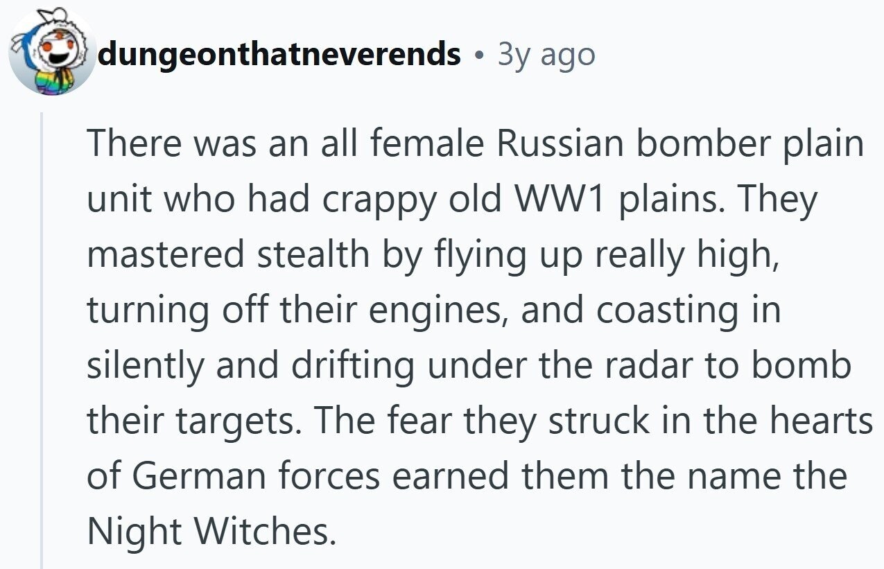 dungeonthatneverends a Зу ago There was an all female Russian bomber plain unit who had crappy old WW1 plains. They mastered stealth by flying up really high, turning off their engines, and coasting in silently and drifting under the radar to bomb their targets. The fear they struck in the hearts of German forces earned them the name the Night Witches. 