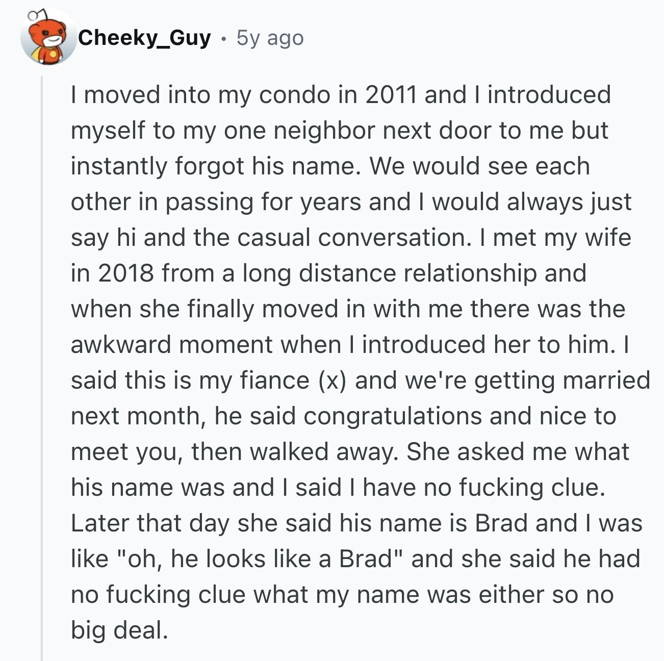 Cheeky_Guy 5y ago I moved into my condo in 2011 and I introduced myself to my one neighbor next door to me but instantly forgot his name. We would see each other in passing for years and I would always just say hi and the casual conversation. I met my wife in 2018 from a long distance relationship and when she finally moved in with me there was the awkward moment when I introduced her to him. I said this is my fiance (x) and we're getting married next month, he said congratulations and nice to meet you, then walked