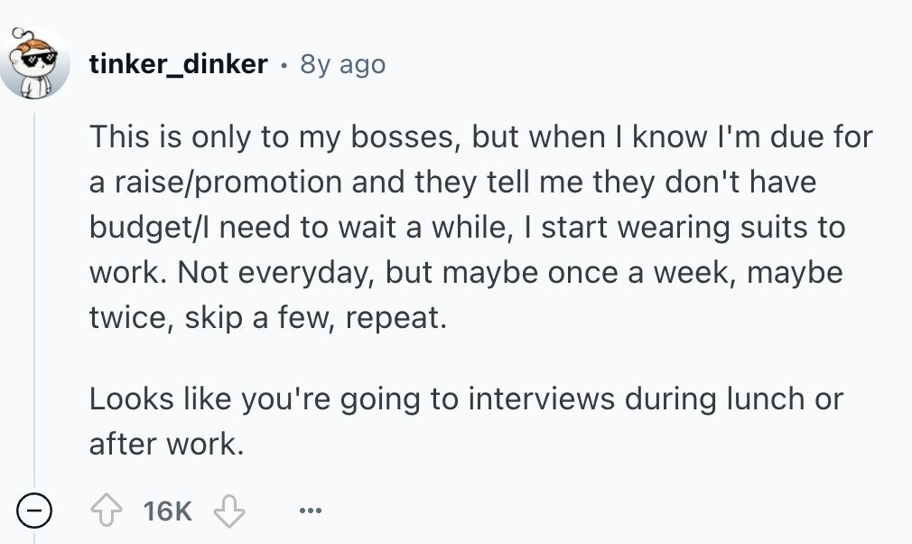 tinker_dinker . 8y ago This is only to my bosses, but when I know I'm due for a raise/promotion and they tell me they don't have budget/I need to wait a while, I start wearing suits to work. Not everyday, but maybe once a week, maybe twice, skip a few, repeat. Looks like you're going to interviews during lunch or after work. - 16K ... 