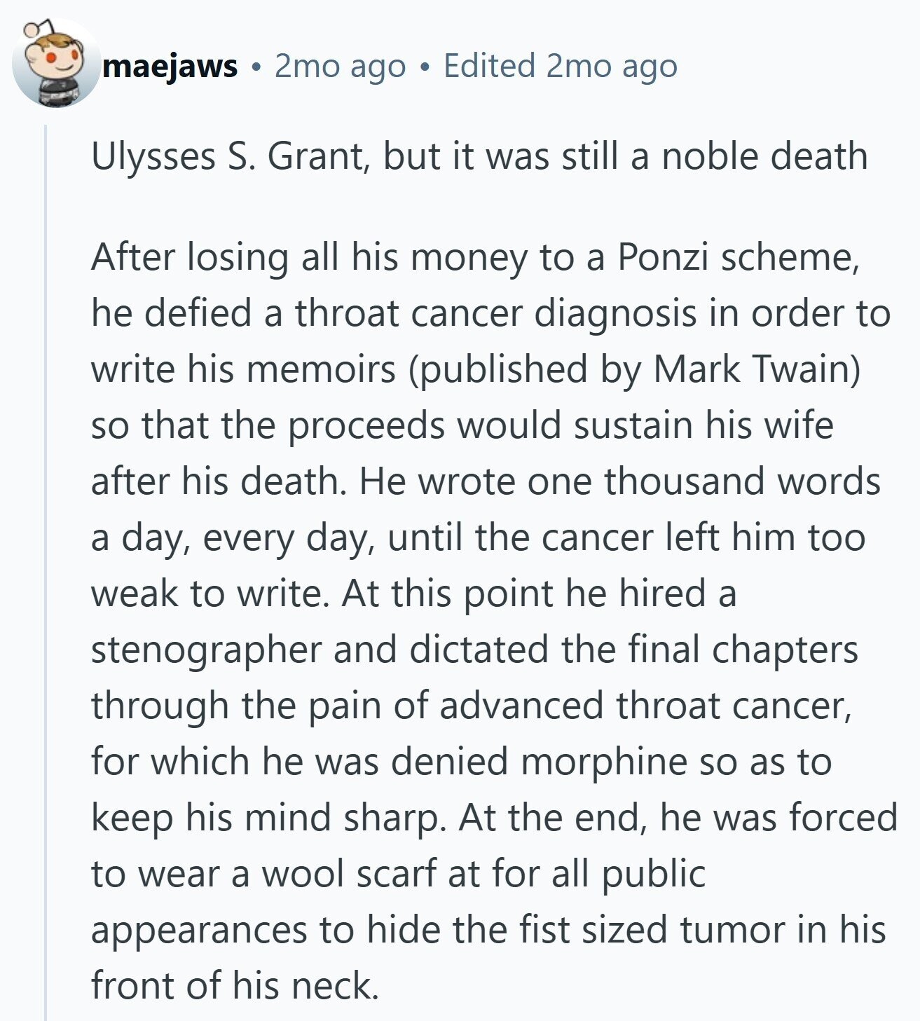 maejaws 2mo ago Edited 2mo ago Ulysses S. Grant, but it was still a noble death After losing all his money to a Ponzi scheme, he defied a throat cancer diagnosis in order to write his memoirs (published by Mark Twain) so that the proceeds would sustain his wife after his death. Не wrote one thousand words a day, every day, until the cancer left him too weak to write. At this point he hired a stenographer and dictated the final chapters through the pain of advanced throat cancer, for which he was denied morphine so as to keep his