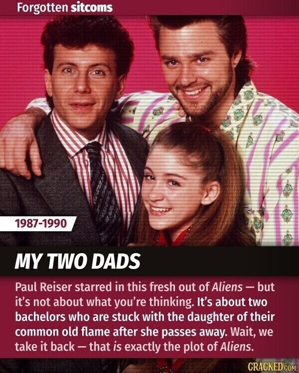 Forgotten sitcoms 1987-1990 MY TWO DADS Paul Reiser starred in this fresh out of Aliens-but it's not about what you're thinking. It's about two bachelors who are stuck with the daughter of their common old flame after she passes away. Wait, we take it back-that is exactly the plot of Aliens. CRACKED COM