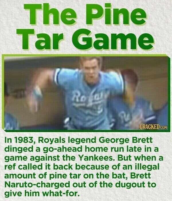 The Pine Tar Game Ro e CRACKED.COM In 1983, Royals legend George Brett dinged a go-ahead home run late in a game against the Yankees. But when a ref called it back because of an illegal amount of pine tar on the bat, Brett Naruto-charged out of the dugout to give him what-for.