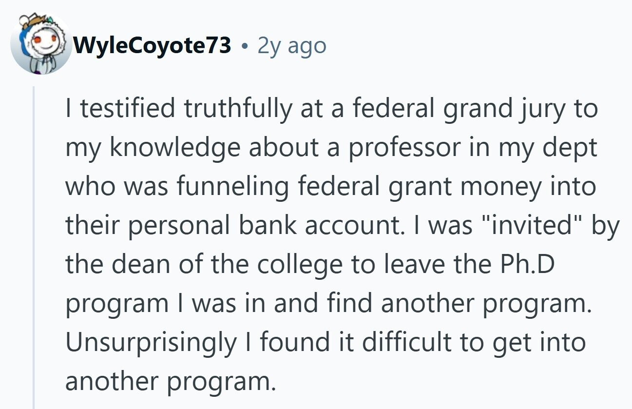 WyleCoyote73 . 2y ago I testified truthfully at a federal grand jury to my knowledge about a professor in my dept who was funneling federal grant money into their personal bank account. I was invited by the dean of the college to leave the Ph.D program I was in and find another program. Unsurprisingly | found it difficult to get into another program.