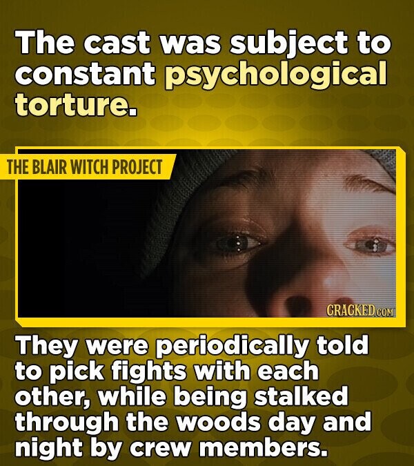 The cast was subject to constant psychological torture. THE BLAIR WITCH PROJECT CRACKED COM They were periodically told to pick fights with each other, while being stalked through the woods day and night by crew members.