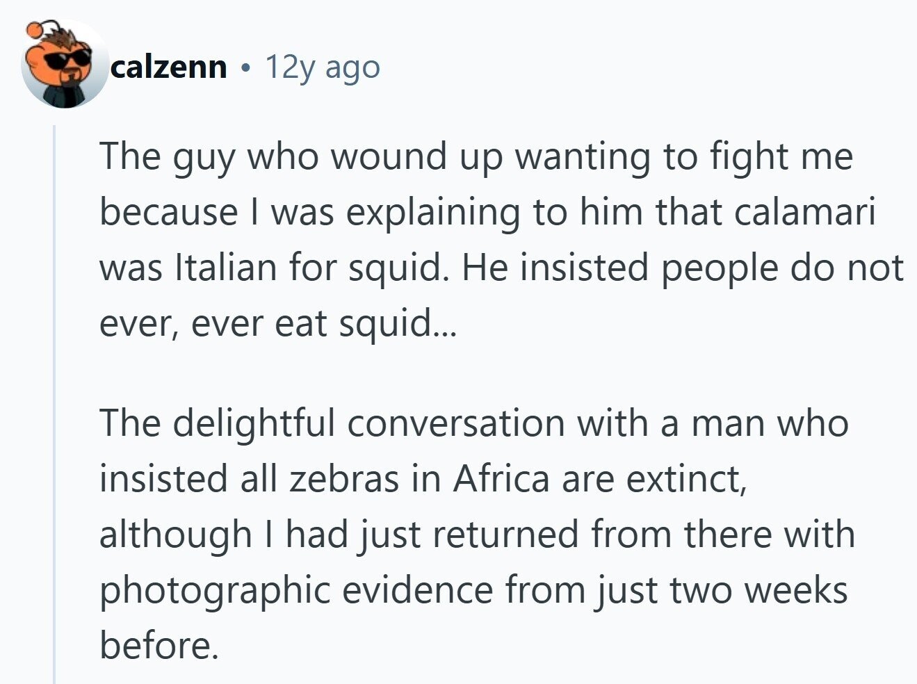 calzenn 10 12y ago The guy who wound up wanting to fight me because I was explaining to him that calamari was Italian for squid. Не insisted people do not ever, ever eat squid... The delightful conversation with a man who insisted all zebras in Africa are extinct, although I had just returned from there with photographic evidence from just two weeks before. 