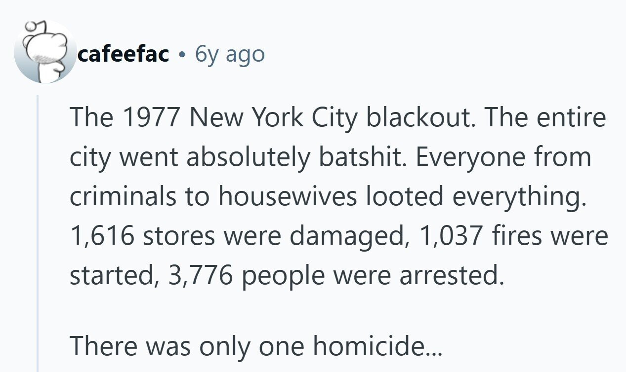 cafeefac . 6y ago The 1977 New York City blackout. The entire city went absolutely batshit. Everyone from criminals to housewives looted everything. 1,616 stores were damaged, 1,037 fires were started, 3,776 people were arrested. There was only one homicide...