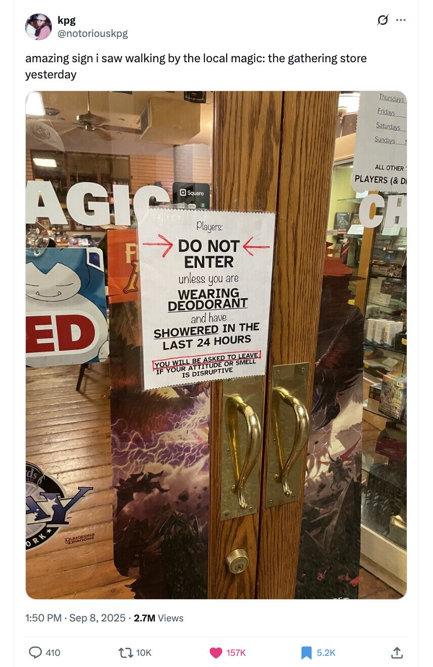 O kpg ... @notoriouskpg amazing sign i saw walking by the local magic: the gathering store yesterday Thursdays Fridays Saturdays Sundays ALL OTHER PLAYERS (& D AGIC Square CH Players: DO NOT F ENTER h unless you are WEARING DEODORANT and have ED SHOWERED IN THE LAST 24 HOURS YOU WILL BE ASKED TO LEAVE IF YOUR ATTITUDE OR SMELL IS DISRUPTIVE ds Y DUNGEONS DRAGONE ORK* 1:50 PM Sep 8, 2025 5.2.7M Views 410 10K 157K 5.2K