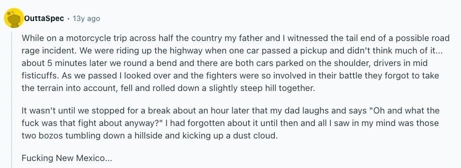 OuttaSpec 13y ago While on a motorcycle trip across half the country my father and | witnessed the tail end of a possible road rage incident. We were riding up the highway when one car passed a pickup and didn't think much of it... about 5 minutes later we round a bend and there are both cars parked on the shoulder, drivers in mid fisticuffs. As we passed I looked over and the fighters were so involved in their battle they forgot to take the terrain into account, fell and rolled down a slightly steep hill together. It wasn't until 