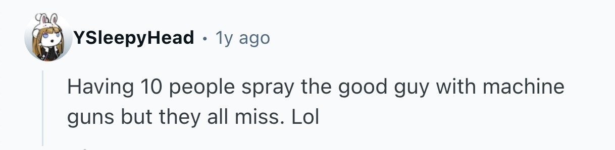 YSleepyHead 1y ago Having 10 people spray the good guy with machine guns but they all miss. Lol 