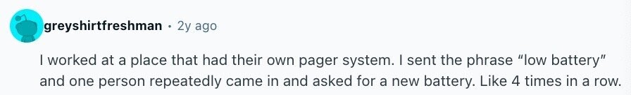 greyshirtfreshman 2y ago I worked at a place that had their own pager system. I sent the phrase low battery and one person repeatedly came in and asked for a new battery. Like 4 times in a row.