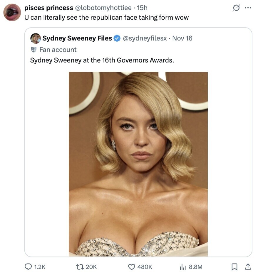 s ... pisces princess @lobotomyhottiee 15h U can literally see the republican face taking form wow Sydney Sweeney Files @sydneyfilesx Nov 16 Fan account Sydney Sweeney at the 16th Governors Awards. 1.2K 20K 480K 8.8M 