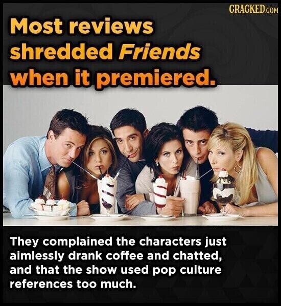 CRACKED.COM Most reviews shredded Friends when it premiered. They complained the characters just aimlessly drank coffee and chatted, and that the show used pop culture references too much.
