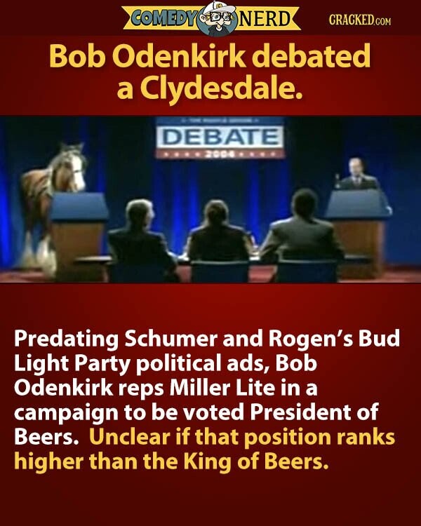 COMEDY NERD CRACKED.COM Bob Odenkirk debated a Clydesdale. - - - DEBATE 2004 Predating Schumer and Rogen's Bud Light Party political ads, Bob Odenkirk reps Miller Lite in a campaign to be voted President of Beers. Unclear if that position ranks higher than the King of Beers.