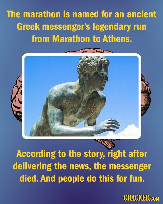The marathon is named for an ancient Greek messenger's legendary run from Marathon to Athens. According to the story, right after delivering the news, the messenger died. And people do this for fun. CRACKED.COM