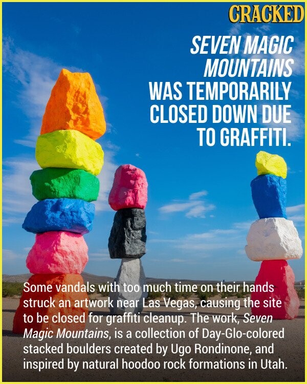 CRACKED SEVEN MAGIC MOUNTAINS WAS TEMPORARILY CLOSED DOWN DUE TO GRAFFITI. Some vandals with too much time on their hands struck an artwork near Las Vegas, causing the site to be closed for graffiti cleanup. The work, Seven Magic Mountains, is a collection of Day-Glo-colored stacked boulders created by Ugo Rondinone, and inspired by natural hoodoo rock formations in Utah.