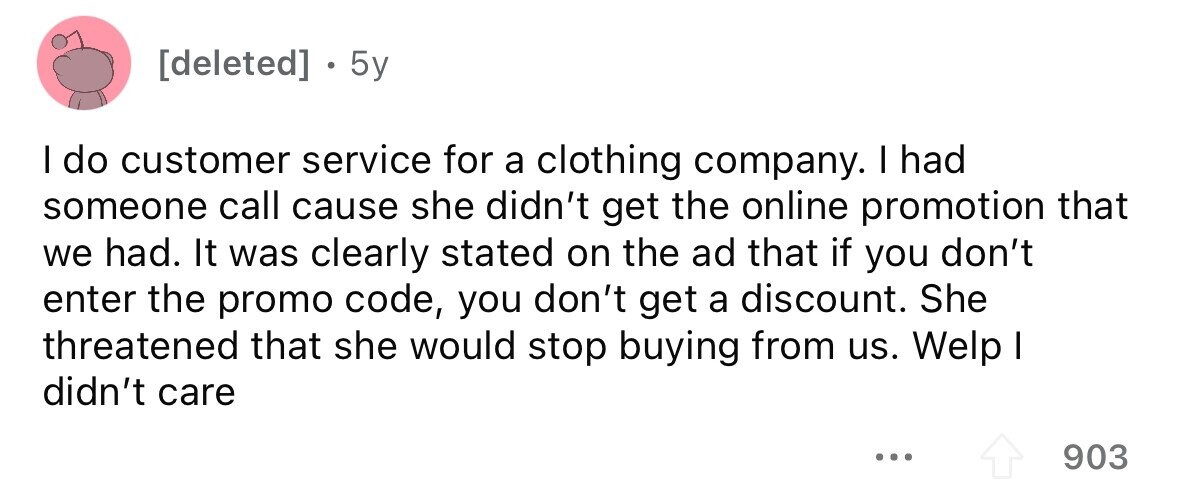  . 5y I do customer service for a clothing company. I had someone call cause she didn't get the online promotion that we had. It was clearly stated on the ad that if you don't enter the promo code, you don't get a discount. She threatened that she would stop buying from us. Welp I didn't care ... 903 