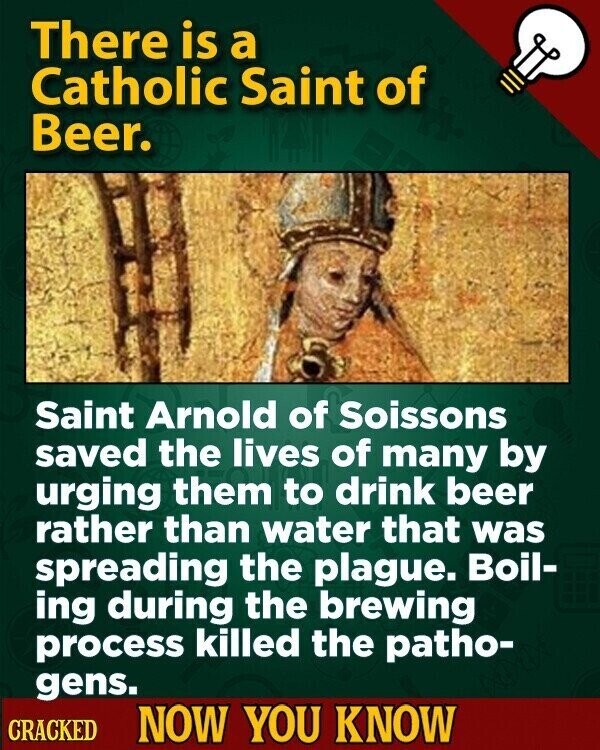 There is a Catholic Saint of Beer. Saint Arnold of Soissons saved the lives of many by urging them to drink beer rather than water that was spreading the plague. Boil- ing during the brewing process killed the patho- gens. CRACKED NOW YOU KNOW