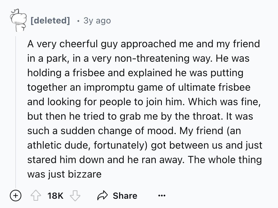 3y ago A very cheerful guy approached me and my friend in a park, in a very non-threatening way. Не was holding a frisbee and explained he was putting together an impromptu game of ultimate frisbee and looking for people to join him. Which was fine, but then he tried to grab me by the throat. It was such a sudden change of mood. My friend (an athletic dude, fortunately) got between us and just stared him down and he ran away. The whole thing was just bizzare + 18K Share ...
