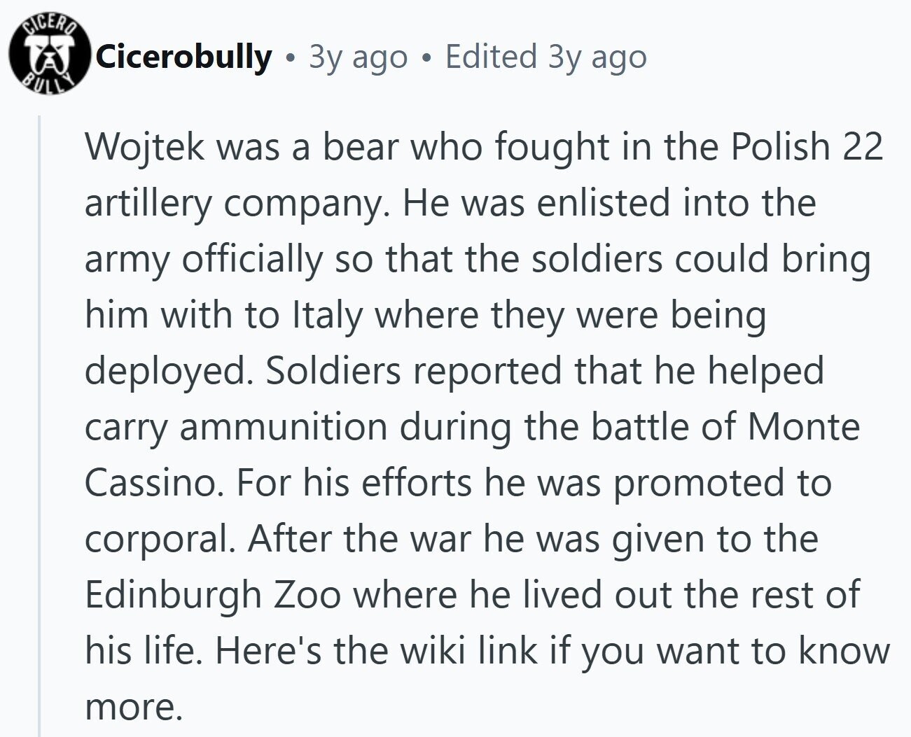 CICERO Cicerobully Зу ago Edited Зу ago BULLY Wojtek was a bear who fought in the Polish 22 artillery company. Не was enlisted into the army officially so that the soldiers could bring him with to Italy where they were being deployed. Soldiers reported that he helped carry ammunition during the battle of Monte Cassino. For his efforts he was promoted to corporal. After the war he was given to the Edinburgh Zoo where he lived out the rest of his life. Here's the wiki link if you want to know more. 