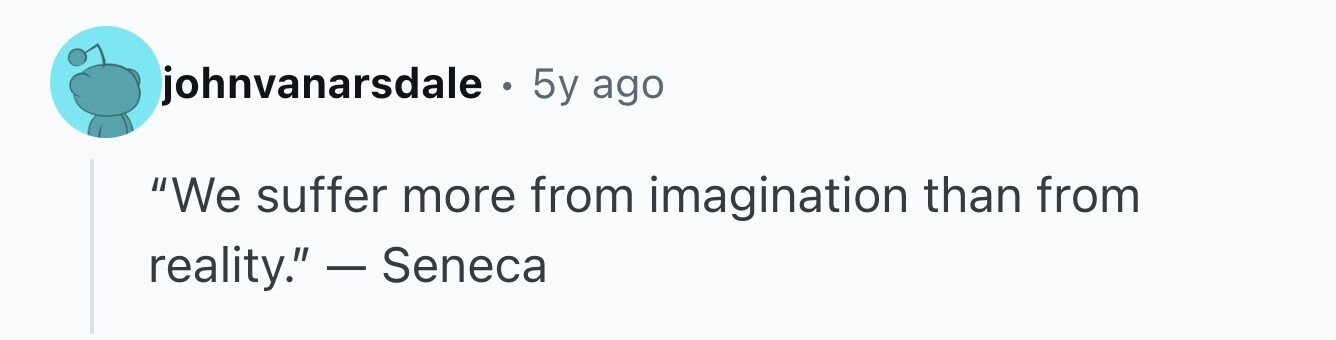 johnvanarsdale . 5y ago We suffer more from imagination than from reality. - Seneca