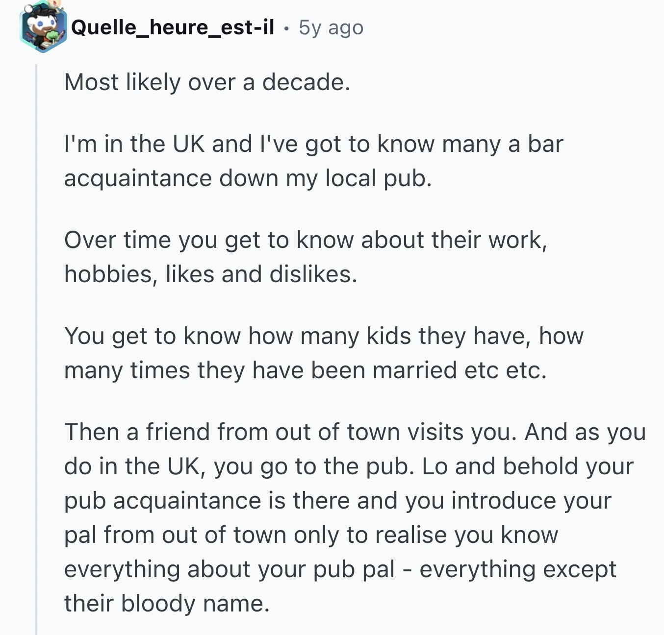 Quelle_heure_est-il . 5y ago Most likely over a decade. I'm in the UK and I've got to know many a bar acquaintance down my local pub. Over time you get to know about their work, hobbies, likes and dislikes. You get to know how many kids they have, how many times they have been married etc etc. Then a friend from out of town visits you. And as you do in the UK, you go to the pub. Lo and behold your pub acquaintance is there and you introduce your pal from out of town only to realise you know everything