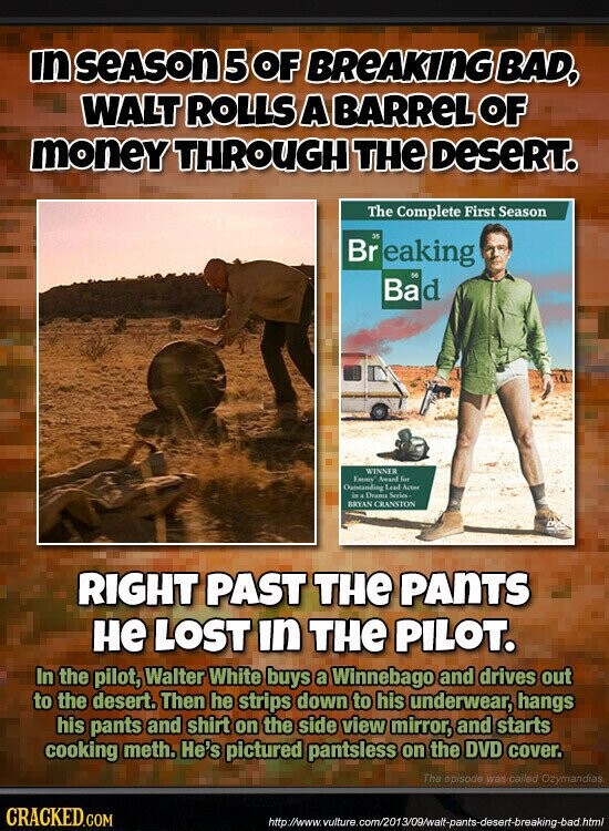in SEASON 5 OF BREAKING BAD, WALT ROLLS A BARReL OF money THROUGH THE DeSeRT. The Complete First Season 35 Br eaking 56 Bad WINNER Emmy Award for Outstanding Lead Action in a Drame Series BRYAN CRANSTON RIGHT PAST THE PANTS не LOST in THE PILOT. In the pilot, Walter White buys a Winnebago and drives out to the desert. Then he strips down to his underwear, hangs his pants and shirt on the side view mirror, and starts cooking meth. He's pictured pantsless on the DVD cover. The episode was called Ozymandias. CRACKED.COM http://www. vulture.com/2013/09/walt-pants-desert-breaking-bad.html