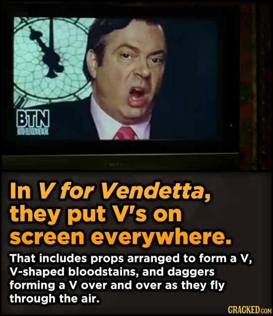 BTN In V for Vendetta, they put V's on screen everywhere. That includes props arranged to form a v, V-shaped bloodstains, and daggers forming a V over and over as they fly through the air. CRACKED.COM