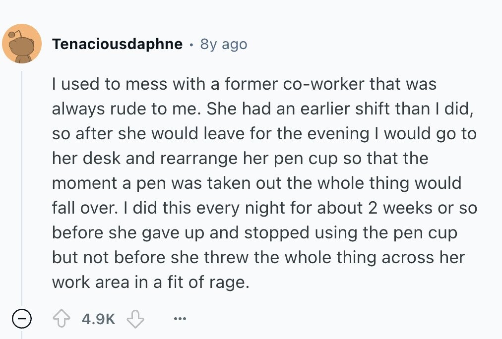 Tenaciousdaphne 8y ago I used to mess with a former co-worker that was always rude to me. She had an earlier shift than I did, so after she would leave for the evening I would go to her desk and rearrange her pen cup so that the moment a pen was taken out the whole thing would fall over. I did this every night for about 2 weeks or so before she gave up and stopped using the pen cup but not before she threw the whole thing across her work area in a fit of rage. - 4.9K ... 