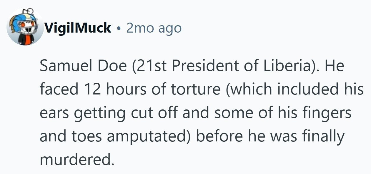 VigilMuck . 2mo ago Samuel Doe (21st President of Liberia). Не faced 12 hours of torture (which included his ears getting cut off and some of his fingers and toes amputated) before he was finally murdered.