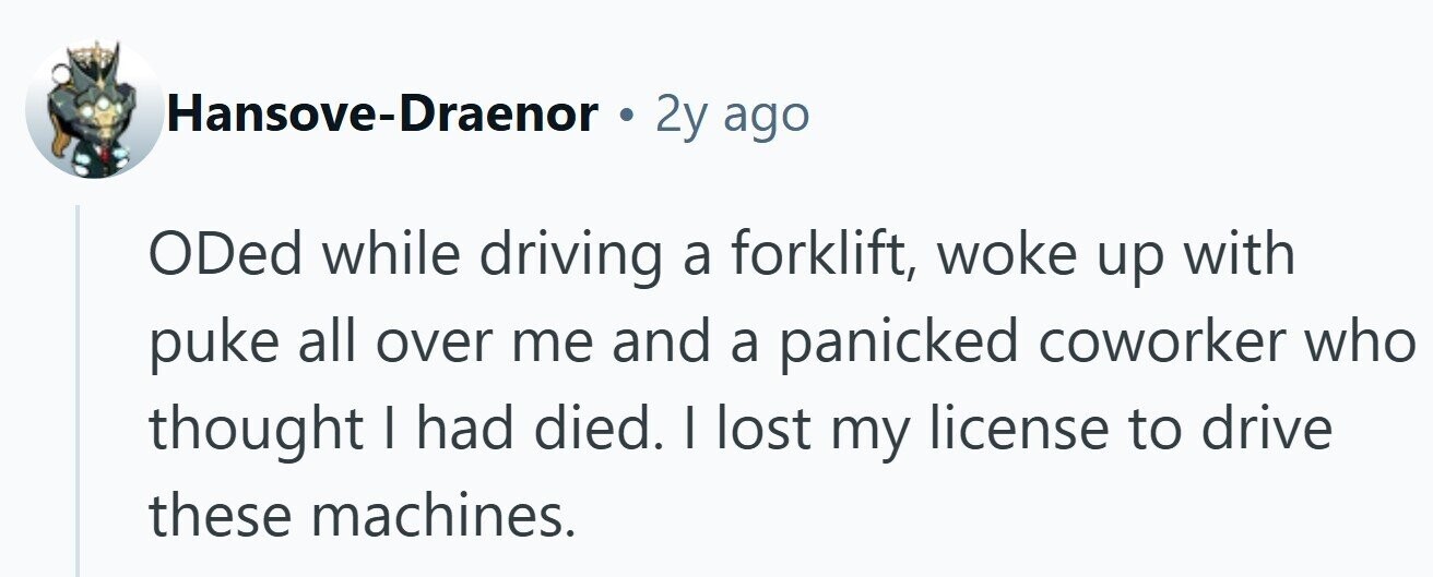 Hansove-Draenor . 2y ago ODed while driving a forklift, woke up with puke all over me and a panicked coworker who thought I had died. I lost my license to drive these machines.