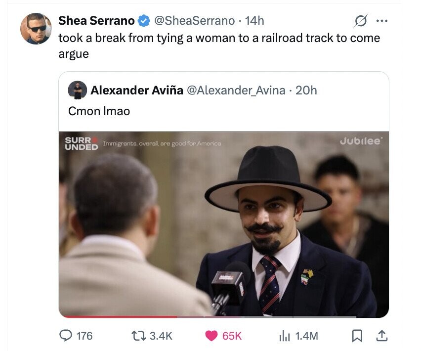 Shea Serrano @SheaSerrano 14h ... took a break from tying a woman to a railroad track to come argue Alexander Aviña @Alexander_Avina . 20h Cmon Imao SURR Jubilee Immigrants, overall, are good for America UNDED 176 3.4K 65K del 1.4M