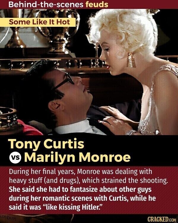 Behind-the-scenes feuds Some Like It Hot Tony Curtis vs Marilyn Monroe During her final years, Monroe was dealing with heavy stuff (and drugs), which strained the shooting. She said she had to fantasize about other guys during her romantic scenes with Curtis, while he said it was like kissing Hitler. imbim CRACKED.COM