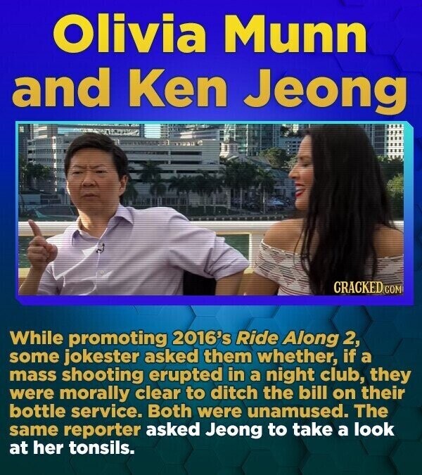 Olivia Munn and Ken Jeong CRACKED.COM While promoting 2016's Ride Along 2, some jokester asked them whether, if a mass shooting erupted in a night club, they were morally clear to ditch the bill on their bottle service. Both were unamused. The same reporter asked Jeong to take a look at her tonsils.
