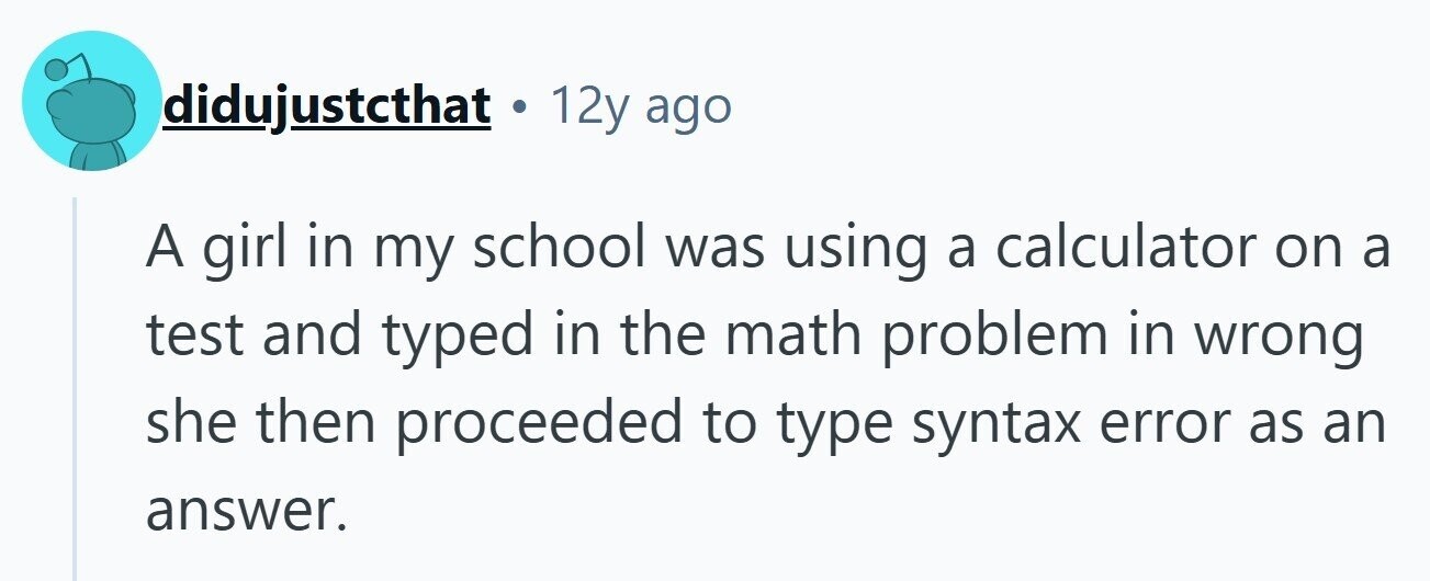 didujustcthat . 12y ago A girl in my school was using a calculator on a test and typed in the math problem in wrong she then proceeded to type syntax error as an answer. 