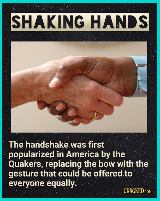 SHAKING HANDS The handshake was first popularized in America by the Quakers, replacing the bow with the gesture that could be offered to everyone equally. CRACKED.COM