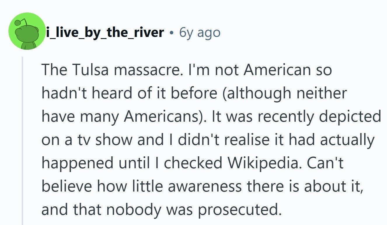 i_live_by_the_river 6y ago The Tulsa massacre. I'm not American so hadn't heard of it before (although neither have many Americans). It was recently depicted on a tv show and I didn't realise it had actually happened until I checked Wikipedia. Can't believe how little awareness there is about it, and that nobody was prosecuted.