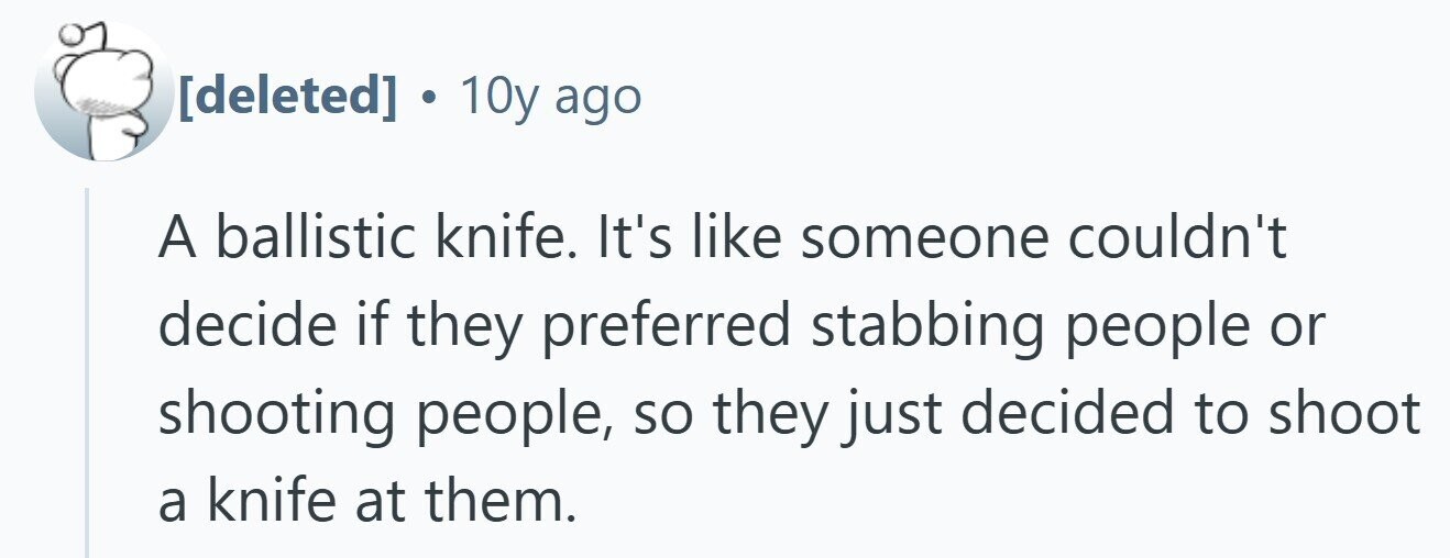  . 10y ago A ballistic knife. It's like someone couldn't decide if they preferred stabbing people or shooting people, so they just decided to shoot a knife at them. 
