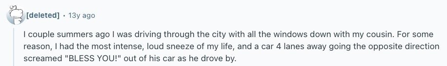  13y ago I couple summers ago | was driving through the city with all the windows down with my cousin. For some reason, I had the most intense, loud sneeze of my life, and a car 4 lanes away going the opposite direction screamed BLESS YOU! out of his car as he drove by. 