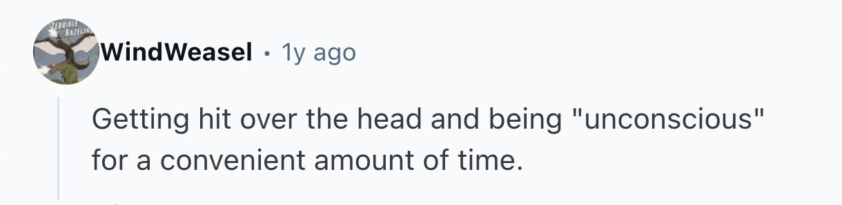 TERRIBLE BAZELIA WindWeasel . 1y ago Getting hit over the head and being unconscious for a convenient amount of time. 