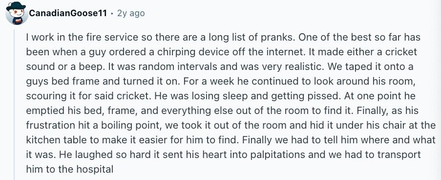CanadianGoose11 2y ago | work in the fire service so there are a long list of pranks. One of the best so far has been when a guy ordered a chirping device off the internet. It made either a cricket sound or a beep. It was random intervals and was very realistic. We taped it onto a guys bed frame and turned it on. For a week he continued to look around his room, scouring it for said cricket. Не was losing sleep and getting pissed. At one point he emptied his bed, frame, and everything else out of the