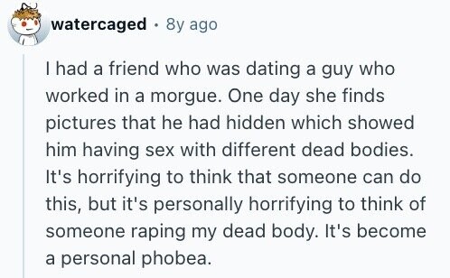 watercaged 8y ago I had a friend who was dating a guy who worked in a morgue. One day she finds pictures that he had hidden which showed him having sex with different dead bodies. It's horrifying to think that someone can do this, but it's personally horrifying to think of someone raping my dead body. It's become a personal phobea.