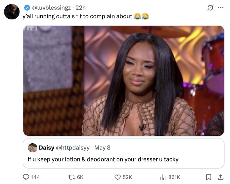 @luvblessingz 22h G ... y'all running outta s**tto complain about APPI Daisy @httpdaisyy May 8 if u keep your lotion & deodorant on your dresser u tacky 144 6K 52K 861K 