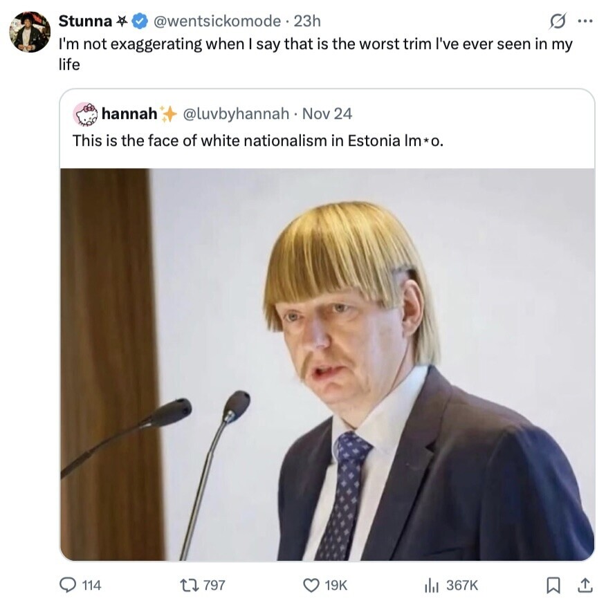 Stunna @wentsickomode - 23h s ... I'm not exaggerating when I say that is the worst trim I've ever seen in my life hannah @luvbyhannah Nov 24 This is the face of white nationalism in Estonia Im*o. 114 797 19K 367K 