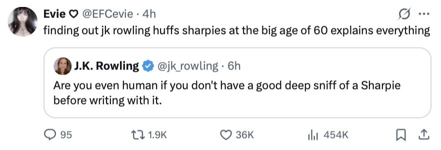 Evie @EFCevie 4h ... finding out jk rowling huffs sharpies at the big age of 60 explains everything J.K. Rowling @jk_rowling - 6h Are you even human if you don't have a good deep sniff of a Sharpie before writing with it. 95 1.9K 36K 454K 