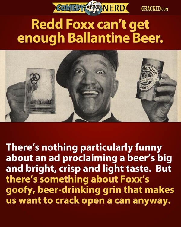 COMEDY NERD CRACKED.COM Redd Foxx can't get enough Ballantine Beer. allantine Quality - beer There's nothing particularly funny about an ad proclaiming a beer's big and bright, crisp and light taste. But there's something about Foxx's goofy, beer-drinking grin that makes us want to crack open a can anyway.