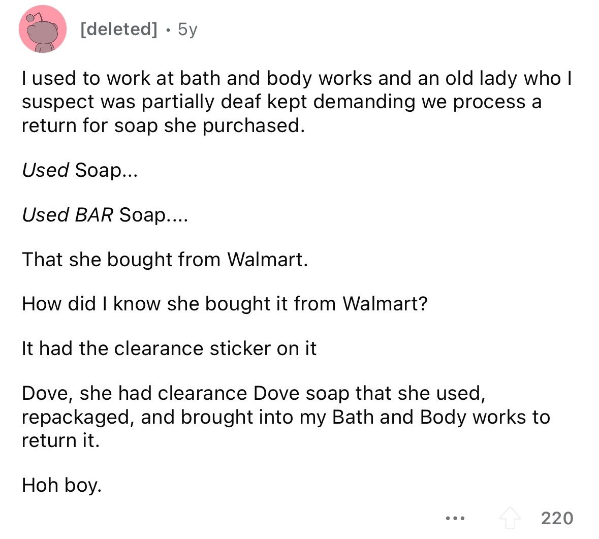  5y I used to work at bath and body works and an old lady who I suspect was partially deaf kept demanding we process a return for soap she purchased. Used Soap... Used BAR Soap.... That she bought from Walmart. How did I know she bought it from Walmart? It had the clearance sticker on it Dove, she had clearance Dove soap that she used, repackaged, and brought into my Bath and Body works to return it. Hoh boy. ... 220 