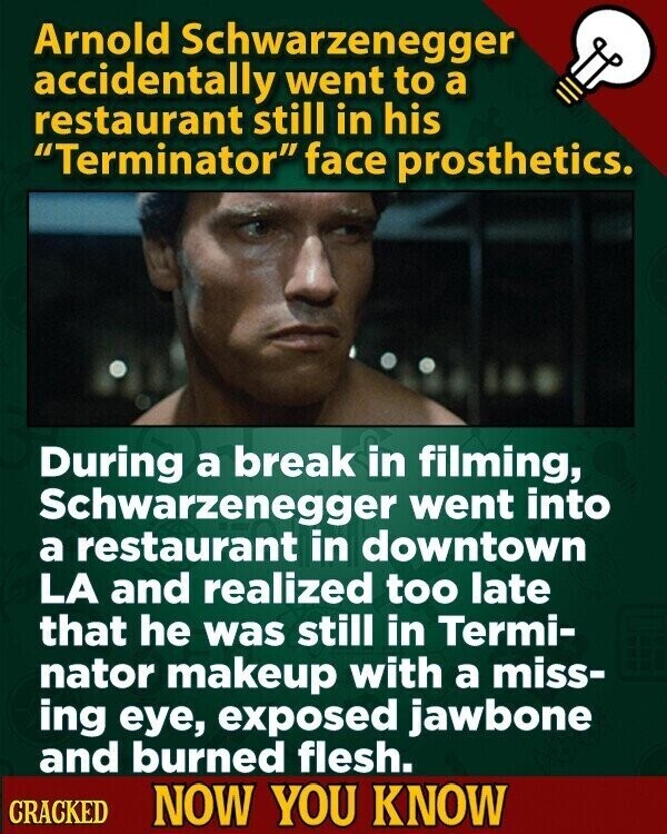 Arnold Schwarzenegger accidentally went to a restaurant still in his Terminator face prosthetics. During a break in filming, Schwarzenegger went into a restaurant in downtown LA and realized too late that he was still in Termi- nator makeup with a miss- ing eye, exposed jawbone and burned flesh. CRACKED NOW YOU KNOW