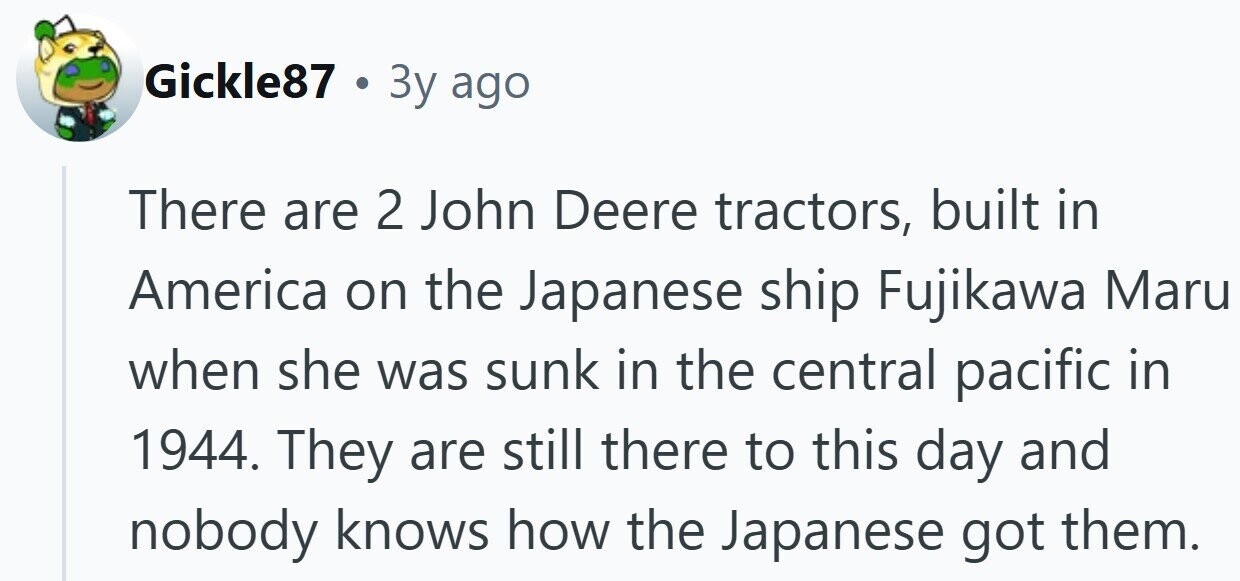 Gickle87 . 3y ago There are 2 John Deere tractors, built in America on the Japanese ship Fujikawa Maru when she was sunk in the central pacific in 1944. They are still there to this day and nobody knows how the Japanese got them. 